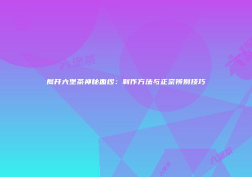 揭开六堡茶神秘面纱：制作方法与正宗辨别技巧