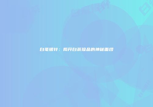 白毫银针：揭开白茶珍品的神秘面纱