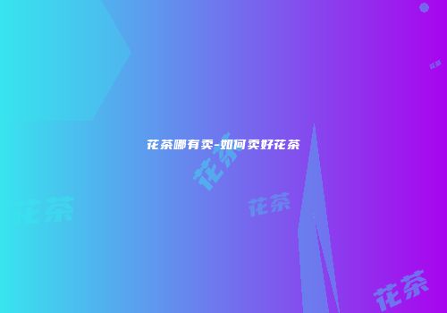 花茶哪有卖-如何卖好花茶
