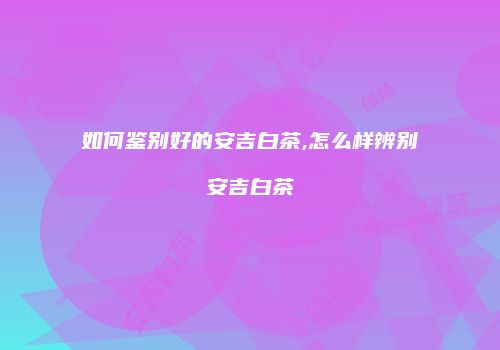 如何鉴别好的安吉白茶,怎么样辨别安吉白茶