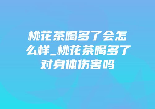 桃花茶喝多了会怎么样_桃花茶喝多了对身体伤害吗
