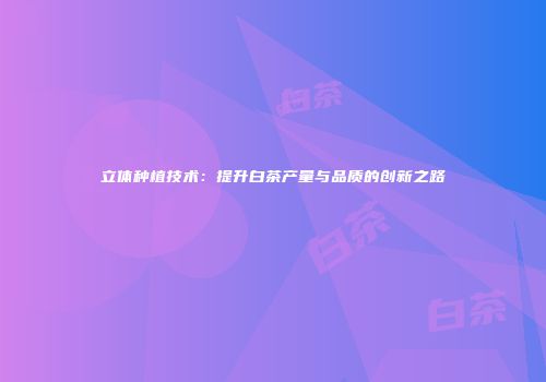 立体种植技术：提升白茶产量与品质的创新之路