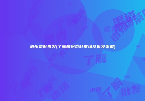 杭州茶叶批发(了解杭州茶叶市场及批发渠道)