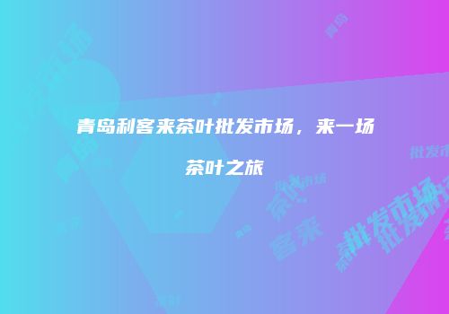 青岛利客来茶叶批发市场，来一场茶叶之旅