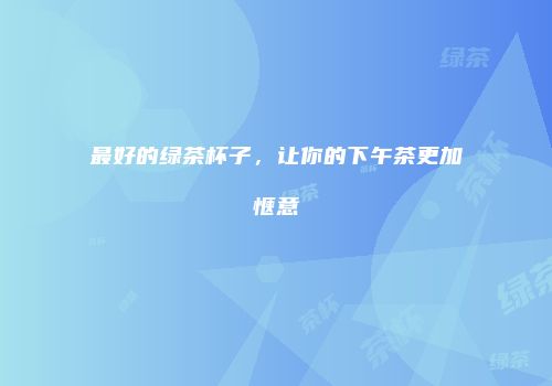 最好的绿茶杯子，让你的下午茶更加惬意