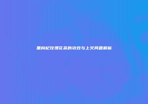 黑枸杞玫瑰花茶的功效与上火问题解析