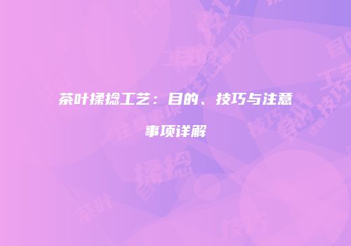 茶叶揉捻工艺：目的、技巧与注意事项详解