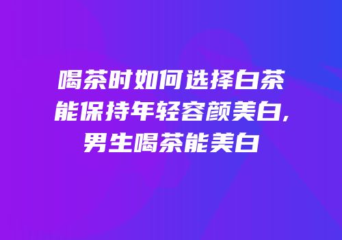 喝茶时如何选择白茶能保持年轻容颜美白,男生喝茶能美白
