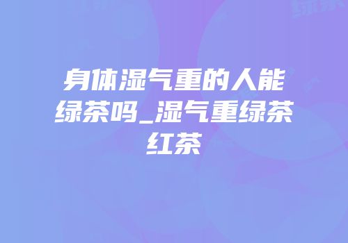 身体湿气重的人能嵑绿茶吗_湿气重绿茶红茶