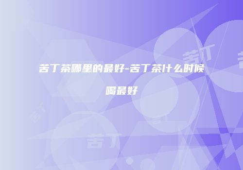 苦丁茶哪里的最好-苦丁茶什么时候喝最好