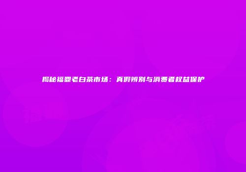 揭秘福鼎老白茶市场：真假辨别与消费者权益保护