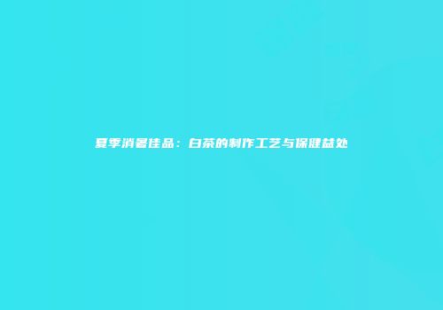 夏季消暑佳品：白茶的制作工艺与保健益处