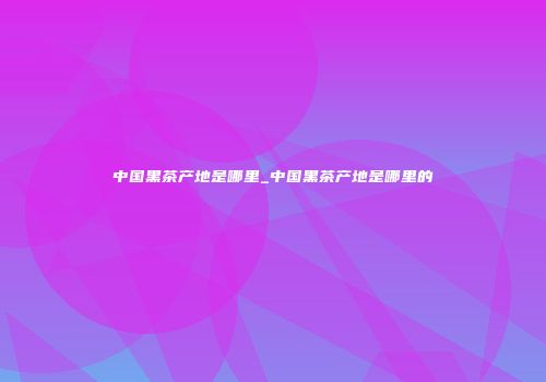 中国黑茶产地是哪里_中国黑茶产地是哪里的