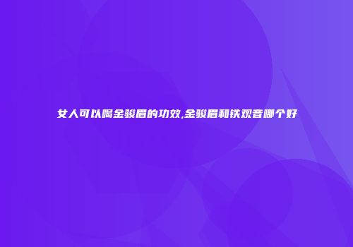 女人可以喝金骏眉的功效,金骏眉和铁观音哪个好