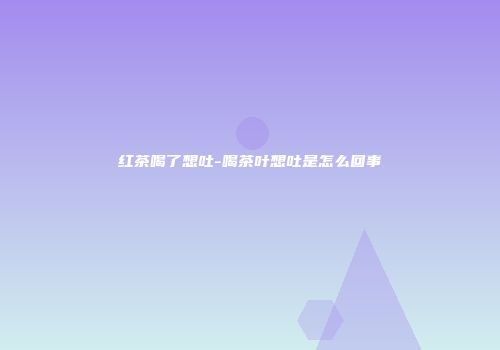 红茶喝了想吐-喝茶叶想吐是怎么回事