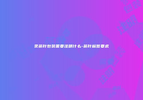 卖茶叶包装需要注明什么-茶叶标签要求