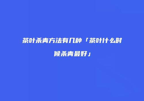 茶叶杀青方法有几种「茶叶什么时候杀青最好」