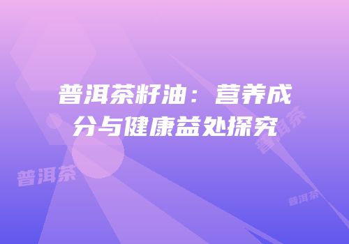 普洱茶籽油：营养成分与健康益处探究