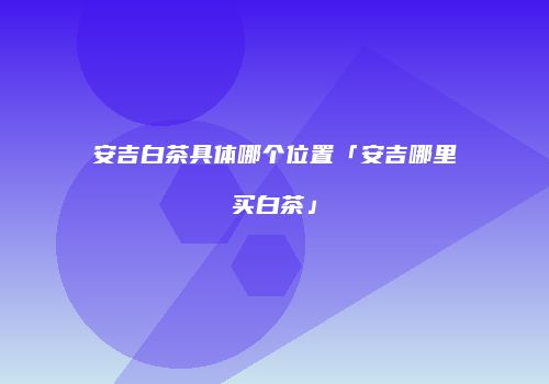 安吉白茶具体哪个位置「安吉哪里买白茶」