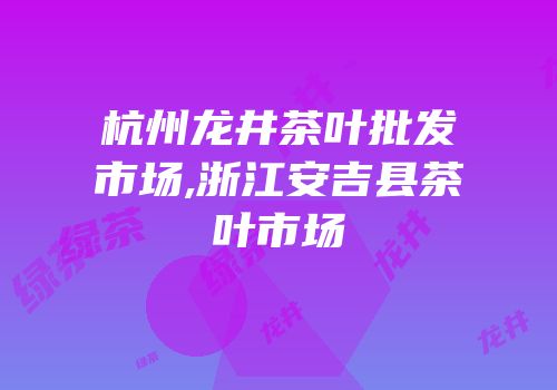 杭州龙井茶叶批发市场,浙江安吉县茶叶市场