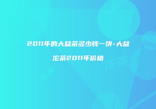 2011年的大益茶多少钱一饼-大益沱茶2011年价格