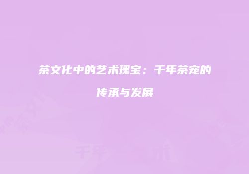 茶文化中的艺术瑰宝：千年茶宠的传承与发展