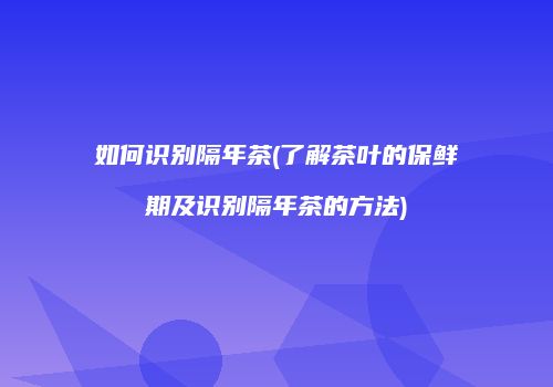 如何识别隔年茶(了解茶叶的保鲜期及识别隔年茶的方法)