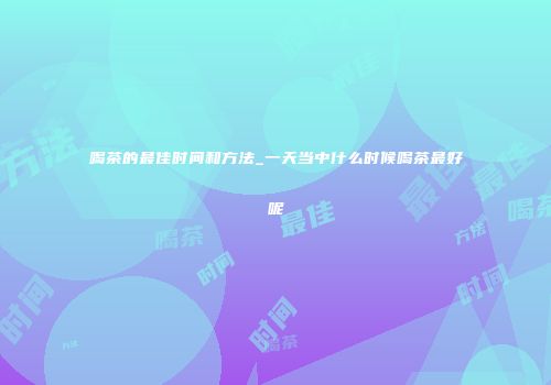 喝茶的最佳时间和方法_一天当中什么时候喝茶最好呢