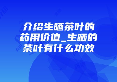 介绍生晒茶叶的药用价值_生晒的茶叶有什么功效