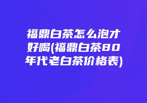 福鼎白茶怎么泡才好喝(福鼎白茶80年代老白茶价格表)