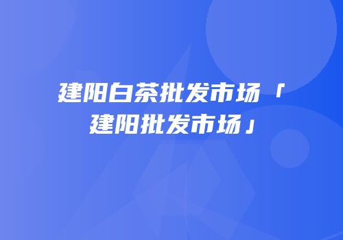 建阳白茶批发市场「建阳批发市场」