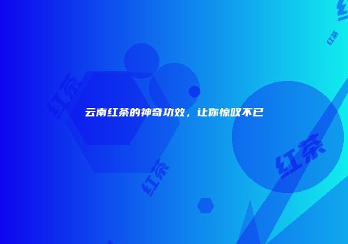 云南红茶的神奇功效，让你惊叹不已