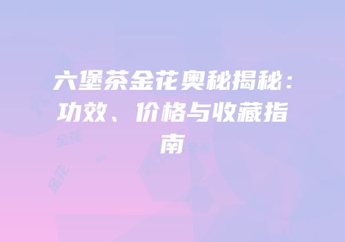 六堡茶金花奥秘揭秘：功效、价格与收藏指南