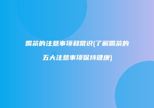 喝茶的注意事项和常识(了解喝茶的五大注意事项保持健康)