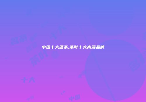 中国十大名茶,茶叶十大高端品牌