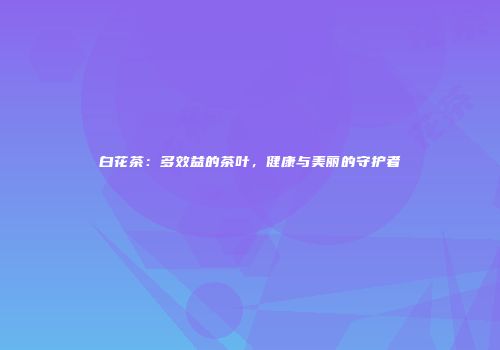 白花茶：多效益的茶叶，健康与美丽的守护者