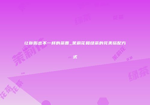 让你喝出不一样的茶香_茉莉花和绿茶的完美搭配方式