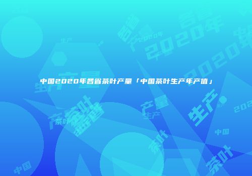 中国2020年各省茶叶产量「中国茶叶生产年产值」