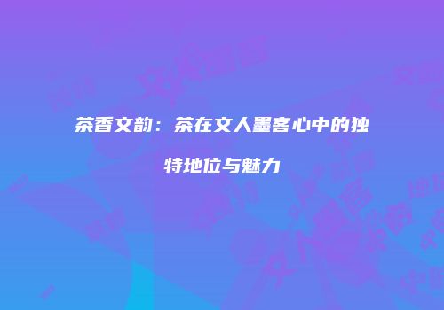 茶香文韵：茶在文人墨客心中的独特地位与魅力