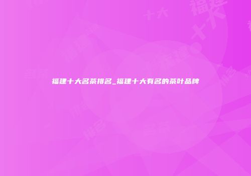 福建十大名茶排名_福建十大有名的茶叶品牌