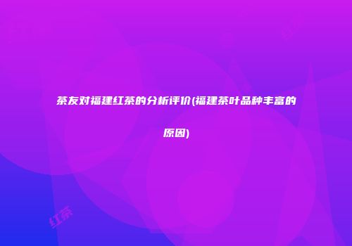 茶友对福建红茶的分析评价(福建茶叶品种丰富的原因)