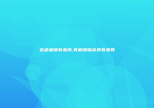 茶色玻璃有毒吗,有机玻璃茶具有毒吗