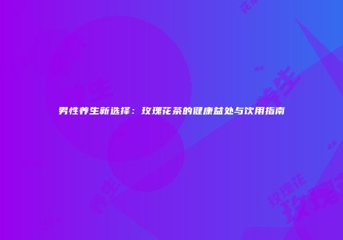 男性养生新选择：玫瑰花茶的健康益处与饮用指南