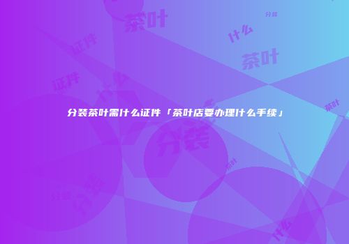 分装茶叶需什么证件「茶叶店要办理什么手续」