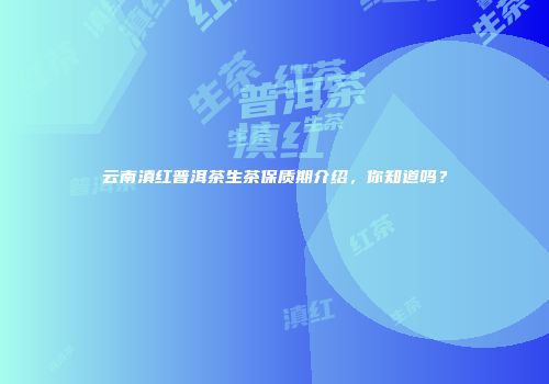 云南滇红普洱茶生茶保质期介绍，你知道吗？
