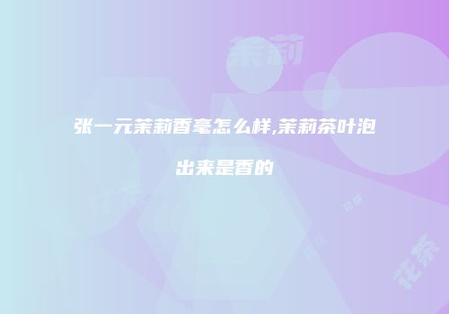 张一元茉莉香毫怎么样,茉莉茶叶泡出来是香的