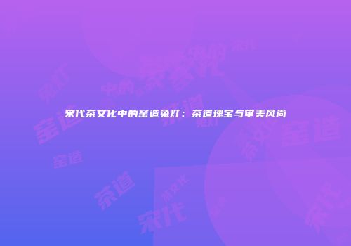 宋代茶文化中的窑造兔灯：茶道瑰宝与审美风尚