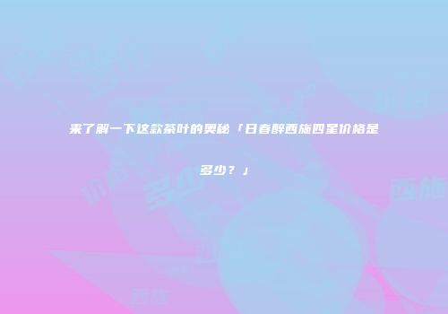 来了解一下这款茶叶的奥秘「日春醉西施四星价格是多少？」