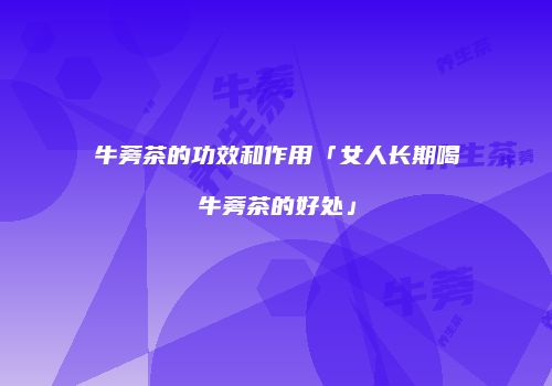 牛蒡茶的功效和作用「女人长期喝牛蒡茶的好处」