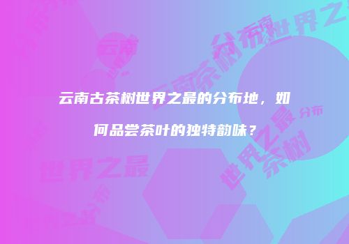 云南古茶树世界之最的分布地，如何品尝茶叶的独特韵味？